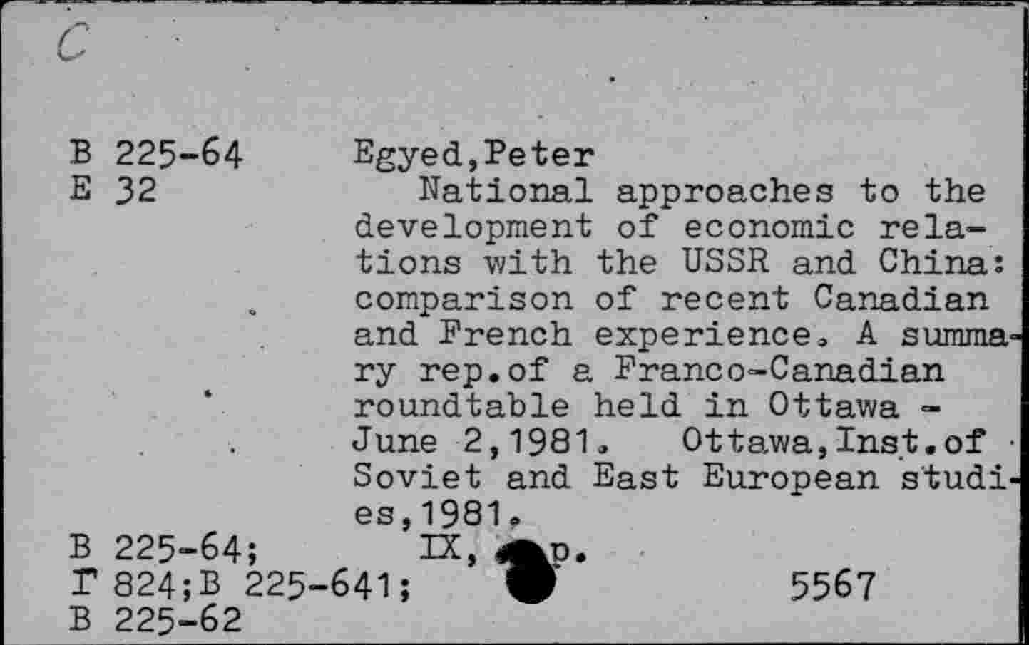 ﻿B 225-64	Egyed,Peter
E 32	National approaches to the
• B 225-64;	development of economic relations with the USSR and China: comparison of recent Canadian and French experience, A summary rep.of a Franco-Canadian roundtable held in Ottawa -June 2,1981, Ottawa,Inst.of Soviet and East European studies,1981. r IX, -641;	•	5567
T 824;B 225-	
B 225-62	